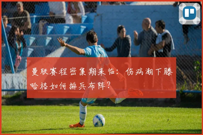 曼联赛程密集期来临：伤病潮下滕哈格如何排兵布阵？