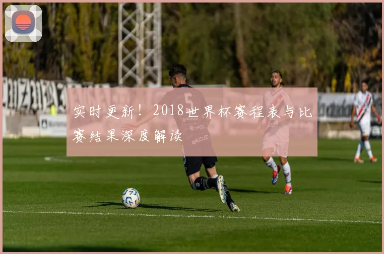 实时更新！2018世界杯赛程表与比赛结果深度解读