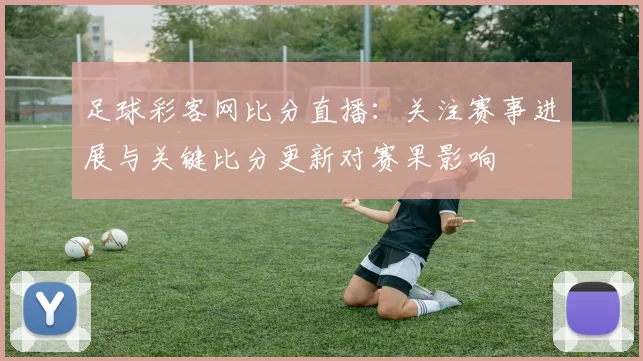 足球彩客网比分直播：关注赛事进展与关键比分更新对赛果影响