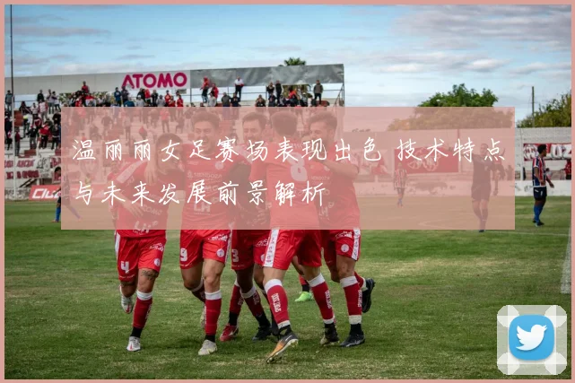温丽丽女足赛场表现出色 技术特点与未来发展前景解析