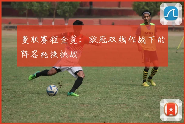 曼联赛程全览：欧冠双线作战下的阵容轮换挑战