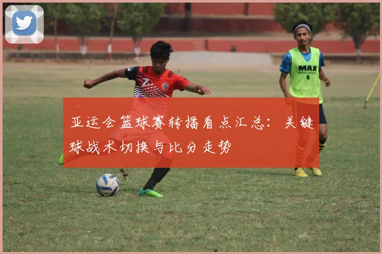 亚运会篮球赛转播看点汇总：关键球战术切换与比分走势