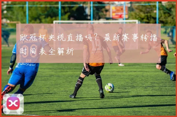 欧冠杯央视直播吗？最新赛事转播时间表全解析