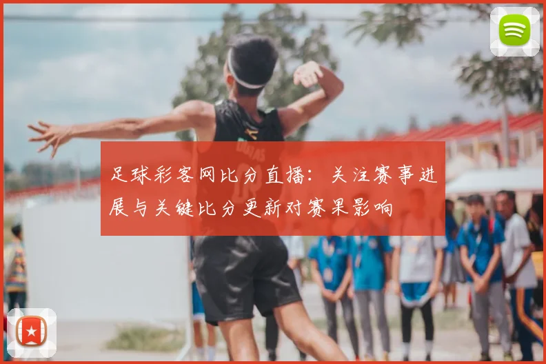 足球彩客网比分直播：关注赛事进展与关键比分更新对赛果影响