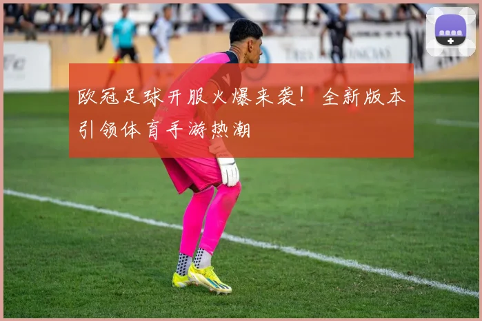 欧冠足球开服火爆来袭！全新版本引领体育手游热潮