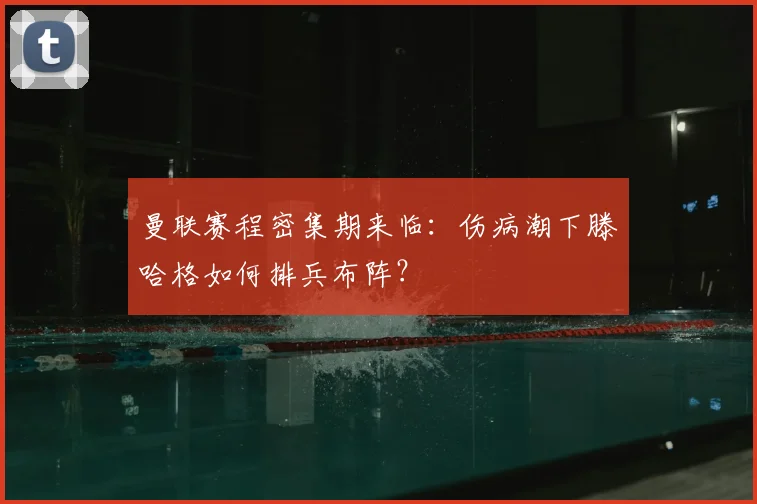 曼联赛程密集期来临：伤病潮下滕哈格如何排兵布阵？