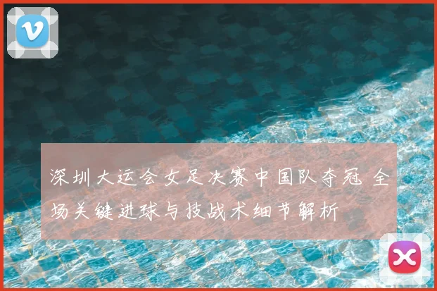 深圳大运会女足决赛中国队夺冠 全场关键进球与技战术细节解析